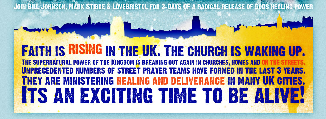 Join Bill Johnson, Mark Stibbe & LoveBristol for 3 days of God's radical release of healing power. Faith is rising in the UK. The church is waking up. The supernatural power of The Kingdom is breaking ou again in churches, homes and on the streets. Unprecedented numbers of street prayer teams have formed in the last 3 years. They are ministering healing and deliverance in UK cities. It's an exciting time to be alive!